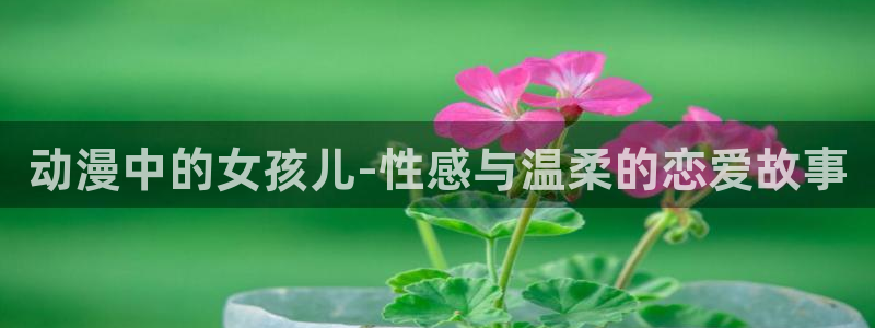 58动漫网 免费：动漫中的女孩儿-性感与温柔的恋爱故事