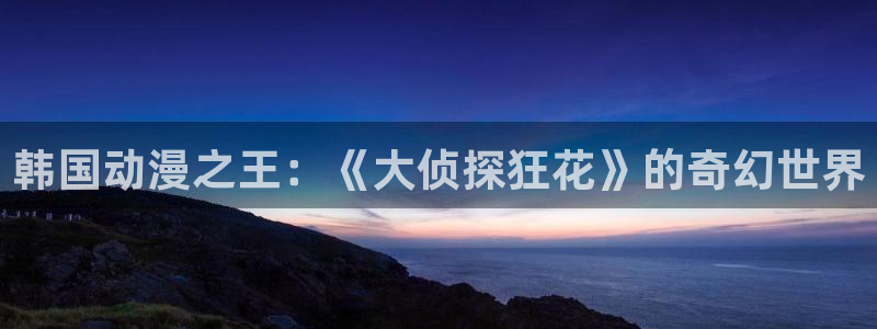 58动漫网全网动漫全集免费观看：韩国动漫之王：《大侦探狂花》的奇幻世界
