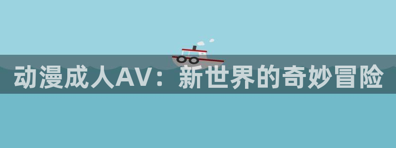 58动漫网站入口免费阅读漫画特点：动漫成人AV：新世界的奇妙冒险