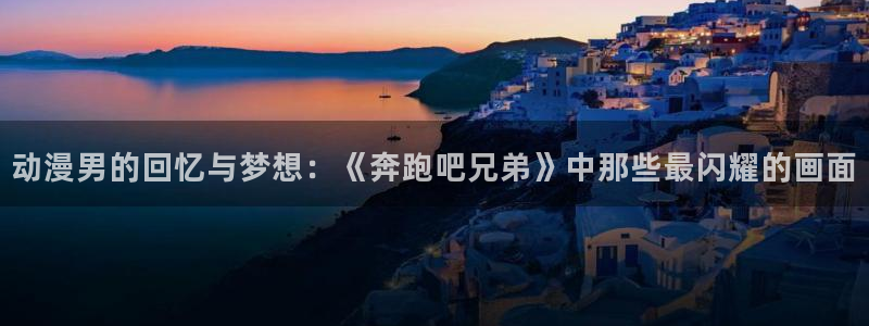 58动漫网页版：动漫男的回忆与梦想：《奔跑吧兄弟》中那些最闪耀的画面